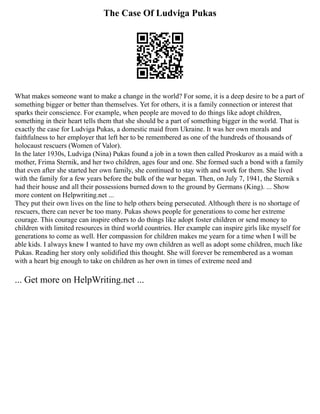 The Case Of Ludviga Pukas
What makes someone want to make a change in the world? For some, it is a deep desire to be a part of
something bigger or better than themselves. Yet for others, it is a family connection or interest that
sparks their conscience. For example, when people are moved to do things like adopt children,
something in their heart tells them that she should be a part of something bigger in the world. That is
exactly the case for Ludviga Pukas, a domestic maid from Ukraine. It was her own morals and
faithfulness to her employer that left her to be remembered as one of the hundreds of thousands of
holocaust rescuers (Women of Valor).
In the later 1930s, Ludviga (Nina) Pukas found a job in a town then called Proskurov as a maid with a
mother, Frima Sternik, and her two children, ages four and one. She formed such a bond with a family
that even after she started her own family, she continued to stay with and work for them. She lived
with the family for a few years before the bulk of the war began. Then, on July 7, 1941, the Sternik s
had their house and all their possessions burned down to the ground by Germans (King). ... Show
more content on Helpwriting.net ...
They put their own lives on the line to help others being persecuted. Although there is no shortage of
rescuers, there can never be too many. Pukas shows people for generations to come her extreme
courage. This courage can inspire others to do things like adopt foster children or send money to
children with limited resources in third world countries. Her example can inspire girls like myself for
generations to come as well. Her compassion for children makes me yearn for a time when I will be
able kids. I always knew I wanted to have my own children as well as adopt some children, much like
Pukas. Reading her story only solidified this thought. She will forever be remembered as a woman
with a heart big enough to take on children as her own in times of extreme need and
... Get more on HelpWriting.net ...
 