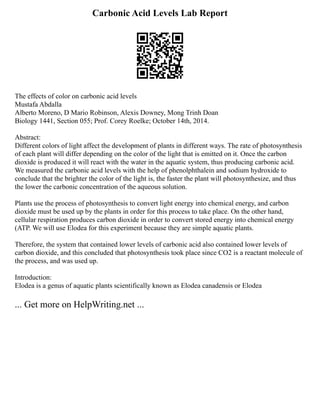 Carbonic Acid Levels Lab Report
The effects of color on carbonic acid levels
Mustafa Abdalla
Alberto Moreno, D Mario Robinson, Alexis Downey, Mong Trinh Doan
Biology 1441, Section 055; Prof. Corey Roelke; October 14th, 2014.
Abstract:
Different colors of light affect the development of plants in different ways. The rate of photosynthesis
of each plant will differ depending on the color of the light that is emitted on it. Once the carbon
dioxide is produced it will react with the water in the aquatic system, thus producing carbonic acid.
We measured the carbonic acid levels with the help of phenolphthalein and sodium hydroxide to
conclude that the brighter the color of the light is, the faster the plant will photosynthesize, and thus
the lower the carbonic concentration of the aqueous solution.
Plants use the process of photosynthesis to convert light energy into chemical energy, and carbon
dioxide must be used up by the plants in order for this process to take place. On the other hand,
cellular respiration produces carbon dioxide in order to convert stored energy into chemical energy
(ATP. We will use Elodea for this experiment because they are simple aquatic plants.
Therefore, the system that contained lower levels of carbonic acid also contained lower levels of
carbon dioxide, and this concluded that photosynthesis took place since CO2 is a reactant molecule of
the process, and was used up.
Introduction:
Elodea is a genus of aquatic plants scientifically known as Elodea canadensis or Elodea
... Get more on HelpWriting.net ...
 