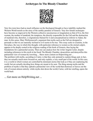 Archetypes In The Bloody Chamber
Very few texts have had as much influence on the theological thought or have indelibly marked the
Western World morals as the story of the earthly paradise of Genesis. Very few female archetypes
have become so engraved in the Western collective unconscious or imagination as that of Eve, the first
woman, the mother of mankind, the temptress, the directly responsible for the Fall and the destruction
of mankind who, therefore, is stigmatized, blamed for it and conceptualized as inferior to Adam, the
man. In this sense, Mary Wollstonecraft s argument that myths such as the Fall are designed to
persuade us that we are naturally inclined to evil seems to be true. This essay seeks to examine, in the
first place, the way in which this thought, with particular reference to women as the eternal culprit,
appears to be deeply rooted in the religious reading of the book of Genesis, thus laying the
foundations for a patriarchal society. Then one can analyse how the writer Angela Carter, despite
including references to this myth in her book The Bloody Chamber, desacralizes and demystifies this
patriarchal view of women by rewriting ... Show more content on Helpwriting.net ...
The problem with myths, according to Carter, is that they only pretend to explain things and, in fact,
they are actually much more focused on, and only explain, a very small part of the world. In this case,
it is a world in which women are controlled by dominant stories that look as if they are explaining the
world, but are actually deciding how things are meant to be seen. The thing among myths and the
problem of myths is that they uphold a patriarchal view of the world that dismisses or leaves out the
role of women almost entirely: while myths shot down the world, Carter, with her retelling, opens the
world back
... Get more on HelpWriting.net ...
 