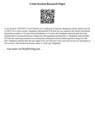 Crisis Session Research Paper
Crisis Session 12/28/2017: Crisis Session was conducted in Spanish. Stephanie and her family arrived
to NJCC for a crisis session. Stephanie informed this CIS that she was raped by her friend s boyfriend.
Reporting assailant is 19 years old and Stephanie is 15 years old. Stephanie reported guilt from the
incident due to leaving her house to hang out with reporting assailant (R.A.). Stephanie informed this
CIS that the reporting assailant was consistently calling her and she finally agreed to hang out with
him. Stephanie reported that she was raped in his car and now every time she sees his car she begins to
feel anxious. The incident took place about 2 weeks ago. Stephanie
... Get more on HelpWriting.net ...
 