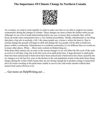 The Importance Of Climate Change In Northern Canada
As a country, we need to come together in order to make sure that we are able to support our remote
communities during the changes in climate. These changes are more evident the further north you go.
Although we see a lot of roads deteriorating before our eyes we know that eventually they will be
fixed, up north some communities have a very limited accessibility. Thirdly, infrastructure is one thing
that plays a big role in anybody s life. Like many people say, a home is where the heart is. Due to
climate change the ground will begin to shift and change the way people will be able to build new
places within a community. Infrastructure in a northern community is a lot different then we would see
in many other places. When ... Show more content on Helpwriting.net ...
Polar bears diets mainly rely on seals so the current changes in ice will affect the life cycle of the seals
as well as it will play a big role in the life cycle of an adult polar bear. A large decrease in adult polar
bears has been noticed and is believed to have been noticed and is believed to have been caused by the
ice changes over the last few years as the decline in the seal population results in the polar bears being
hungry during the winter which means they are not storing enough fat to produce energy to keep them
alive all winter resulting in the polar bears unable to survive the cold winter months without their
natural food source (Prowse et al,
... Get more on HelpWriting.net ...
 