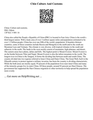 Chin Culture And Customs
China: Culture and customs.
SSG. Odom
13P SLC # 001 16
China also called the People s Republic of China (PRC) is located in East Asia. China is the world s
third largest nation. With a land, area of over 3 million square miles and population estimated to be
over 1.3 billion people. China has over one fifth of the world s population. It boarders thirteen
countries, some of those countries include Russia and Mongolia to the north and to the south are
Myanmar Laos and Vietnam. The climate is very diverse, with tropical climates in the south and
subarctic in the north. The lands in the west mostly consist of mountains, high plateaus, and desert.
The eastern areas have plains, deltas and hills. The highest point is Mount Everest. Mount Everest is
on the border between Tibet and Nepal. Mount Everest is also the tallest mountain in the world. The
longest river in China is the Yangtze. It forms the dividing line between north and south China. The
country divided into two regions referred to Inner China and Outer China. The Great Wall, built in the
fifteenth century to protect against a military invasion, has been the country is dividing characteristic.
While the both areas are mostly equal, 95 percent of the population lives near inner China and many
of the minority groups live in outer China. Of these people, around 92 percent are Han Chinese. The
government has supported the Han Chinese migration to other territories to help spread the population
more evenly
... Get more on HelpWriting.net ...
 