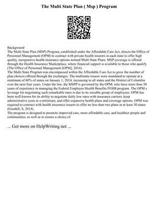 The Multi State Plan ( Msp ) Program
Background
The Multi State Plan (MSP) Program, established under the Affordable Care Act, directs the Office of
Personnel Management (OPM) to contract with private health insurers in each state to offer high
quality, inexpensive health insurance options termed Multi State Plans. MSP coverage is offered
through the Health Insurance Marketplace, where financial support is available to those who qualify
(The Office of Personnel Management [OPM], 2016).
The Multi State Program was encompassed within the Affordable Care Act to grow the number of
plan choices offered through the exchanges. The multistate issuers were mandated to operate at a
minimum of 60% of states on January 1, 2014, increasing to all states and the District of Columbia
over the next four years. Under the law, the MSPP is governed by the OPM, who have more than 50
years of experience in managing the Federal Employee Health Benefits FEHB program. The OPM s
leverage for negotiating such remarkable rates is due to its sizeable group of employees. OPM has
been well known for its ability to negotiate fairly low rates with insurance carriers, keep
administrative costs at a minimum, and offer expansive health plans and coverage options. OPM was
required to contract with health insurance issuers to offer no less than two plans in at least 30 states
(Goodell, S, 2014).
The program is designed to promote improved care, more affordable care, and healthier people and
communities, as well as to ensure a choice of
... Get more on HelpWriting.net ...
 