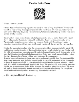 Candide Satire Essay
Voltaire s satire in Candide
Satire is the ridicule of a society or people in a society in order to bring about reform. Voltaire wrote
Candide in order to bring about a possible reform in his society over 230 years ago. Today we use
satire a little differently. But, in my personal opinion, Voltaire s satire has held up over the years and is
relevant in today s society.
One of Voltaire s main points of satire is that all people are the same no matter their wealth. He did
this by ridiculing the Baron in his writing. He said that the Baron was the most powerful lord in
Westphalia, for his castle possessed a door and windows. This is still relevant today, because
comedians in our society still take stabs at rich people even though they are just like everyone else.
Voltaire also uses satire to make a point that a person s rights did not always apply in his society. He
used Candide to make this point. In the story Candide is a very simple minded boy and Voltaire used
this to his advantage to get his point across. He made it clear that Candide lost all rights granted to him
when the Bulgarians thought that he had deserted them. Today when people are punished for a crime,
they have the possibility of losing ... Show more content on Helpwriting.net ...
He spoke out secretly against the intolerance, cruelty, and smugness of his time. One example of him
speaking out about this, is the punishment that Candide received. He was suppose to run the gauntlet
36 times. He was going to be hit by every soldier in his company twice each time her ran it. He only
ran it twice which meant that he only was hit 8,000 times. This was direct hit to the cruelty, smugness.
Voltaire was trying to express the horrifying treatment that people in his society received. This would
still apply to the people of today because our world is still just as cruel and smug. For example,we
have terrorists and animal poachers in our society. So this satire would still
... Get more on HelpWriting.net ...
 