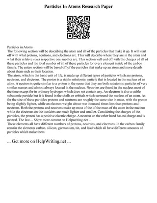 Particles In Atoms Research Paper
Particles in Atoms
The following section will be describing the atom and all of the particles that make it up. It will start
off with what protons, neutrons, and electrons are. This will describe where they are in the atom and
what their relative sizes respective one another are. This section will end off with the charges of all of
these particles and the total number of all of these particles for every element inside of the carbon
family. The entire section will be based off of the particles that make up an atom and more details
about them such as their location.
The atom, which is the basic unit of life, is made up different types of particles which are protons,
neutrons, and electrons. The proton is a stable subatomic particle that is located in the nucleus of an
atom. A neutron is quite similar to a proton in the sense that they are both subatomic particles of very
similar masses and almost always located in the nucleus. Neutrons are found in the nucleus most of
the time except for in ordinary hydrogen which does not contain any. An electron is also a stable
subatomic particle but it is found in the shells or orbitals which surround the nucleus of an atom. As
for the size of these particles protons and neutrons are roughly the same size in mass, with the proton
being slightly lighter, while an electron weighs about two thousand times less than protons and
neutrons. Both the protons and neutrons make up most of the of the mass of the atom in the nucleus
while the electrons on the outskirts are much lighter and smaller. Considering the charges of the
particles, the proton has a positive electric charge. A neutron on the other hand has no charge and is
neutral. The last ... Show more content on Helpwriting.net ...
These elements all have different numbers of protons, neutrons, and electrons. In the carbon family
remain the elements carbon, silicon, germanium, tin, and lead which all have different amounts of
particles which make them
... Get more on HelpWriting.net ...
 
