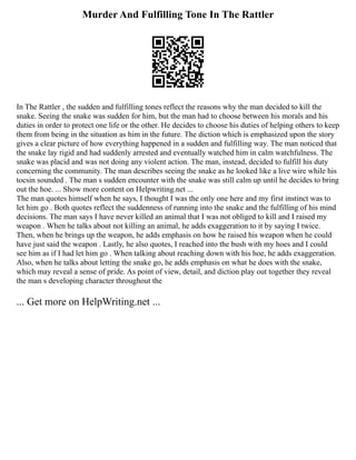 Murder And Fulfilling Tone In The Rattler
In The Rattler , the sudden and fulfilling tones reflect the reasons why the man decided to kill the
snake. Seeing the snake was sudden for him, but the man had to choose between his morals and his
duties in order to protect one life or the other. He decides to choose his duties of helping others to keep
them from being in the situation as him in the future. The diction which is emphasized upon the story
gives a clear picture of how everything happened in a sudden and fulfilling way. The man noticed that
the snake lay rigid and had suddenly arrested and eventually watched him in calm watchfulness. The
snake was placid and was not doing any violent action. The man, instead, decided to fulfill his duty
concerning the community. The man describes seeing the snake as he looked like a live wire while his
tocsin sounded . The man s sudden encounter with the snake was still calm up until he decides to bring
out the hoe. ... Show more content on Helpwriting.net ...
The man quotes himself when he says, I thought I was the only one here and my first instinct was to
let him go . Both quotes reflect the suddenness of running into the snake and the fulfilling of his mind
decisions. The man says I have never killed an animal that I was not obliged to kill and I raised my
weapon . When he talks about not killing an animal, he adds exaggeration to it by saying I twice.
Then, when he brings up the weapon, he adds emphasis on how he raised his weapon when he could
have just said the weapon . Lastly, he also quotes, I reached into the bush with my hoes and I could
see him as if I had let him go . When talking about reaching down with his hoe, he adds exaggeration.
Also, when he talks about letting the snake go, he adds emphasis on what he does with the snake,
which may reveal a sense of pride. As point of view, detail, and diction play out together they reveal
the man s developing character throughout the
... Get more on HelpWriting.net ...
 