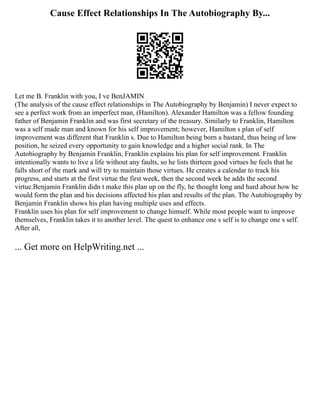 Cause Effect Relationships In The Autobiography By...
Let me B. Franklin with you, I ve BenJAMIN
(The analysis of the cause effect relationships in The Autobiography by Benjamin) I never expect to
see a perfect work from an imperfect man, (Hamilton). Alexander Hamilton was a fellow founding
father of Benjamin Franklin and was first secretary of the treasury. Similarly to Franklin, Hamilton
was a self made man and known for his self improvement; however, Hamilton s plan of self
improvement was different that Franklin s. Due to Hamilton being born a bastard, thus being of low
position, he seized every opportunity to gain knowledge and a higher social rank. In The
Autobiography by Benjamin Franklin, Franklin explains his plan for self improvement. Franklin
intentionally wants to live a life without any faults, so he lists thirteen good virtues he feels that he
falls short of the mark and will try to maintain those virtues. He creates a calendar to track his
progress, and starts at the first virtue the first week, then the second week he adds the second
virtue.Benjamin Franklin didn t make this plan up on the fly, he thought long and hard about how he
would form the plan and his decisions affected his plan and results of the plan. The Autobiography by
Benjamin Franklin shows his plan having multiple uses and effects.
Franklin uses his plan for self improvement to change himself. While most people want to improve
themselves, Franklin takes it to another level. The quest to enhance one s self is to change one s self.
After all,
... Get more on HelpWriting.net ...
 