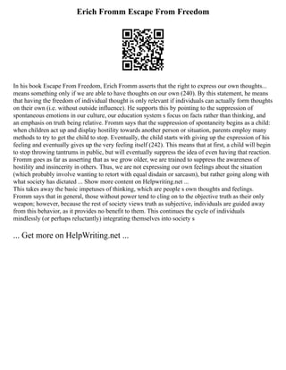 Erich Fromm Escape From Freedom
In his book Escape From Freedom, Erich Fromm asserts that the right to express our own thoughts...
means something only if we are able to have thoughts on our own (240). By this statement, he means
that having the freedom of individual thought is only relevant if individuals can actually form thoughts
on their own (i.e. without outside influence). He supports this by pointing to the suppression of
spontaneous emotions in our culture, our education system s focus on facts rather than thinking, and
an emphasis on truth being relative. Fromm says that the suppression of spontaneity begins as a child:
when children act up and display hostility towards another person or situation, parents employ many
methods to try to get the child to stop. Eventually, the child starts with giving up the expression of his
feeling and eventually gives up the very feeling itself (242). This means that at first, a child will begin
to stop throwing tantrums in public, but will eventually suppress the idea of even having that reaction.
Fromm goes as far as asserting that as we grow older, we are trained to suppress the awareness of
hostility and insincerity in others. Thus, we are not expressing our own feelings about the situation
(which probably involve wanting to retort with equal disdain or sarcasm), but rather going along with
what society has dictated ... Show more content on Helpwriting.net ...
This takes away the basic impetuses of thinking, which are people s own thoughts and feelings.
Fromm says that in general, those without power tend to cling on to the objective truth as their only
weapon; however, because the rest of society views truth as subjective, individuals are guided away
from this behavior, as it provides no benefit to them. This continues the cycle of individuals
mindlessly (or perhaps reluctantly) integrating themselves into society s
... Get more on HelpWriting.net ...
 
