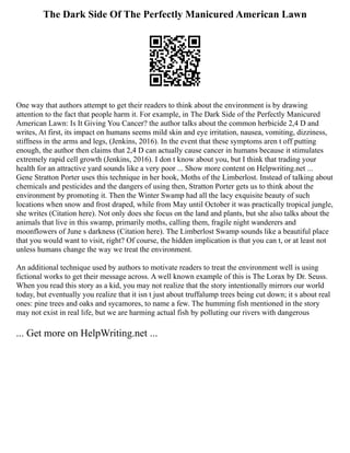 The Dark Side Of The Perfectly Manicured American Lawn
One way that authors attempt to get their readers to think about the environment is by drawing
attention to the fact that people harm it. For example, in The Dark Side of the Perfectly Manicured
American Lawn: Is It Giving You Cancer? the author talks about the common herbicide 2,4 D and
writes, At first, its impact on humans seems mild skin and eye irritation, nausea, vomiting, dizziness,
stiffness in the arms and legs, (Jenkins, 2016). In the event that these symptoms aren t off putting
enough, the author then claims that 2,4 D can actually cause cancer in humans because it stimulates
extremely rapid cell growth (Jenkins, 2016). I don t know about you, but I think that trading your
health for an attractive yard sounds like a very poor ... Show more content on Helpwriting.net ...
Gene Stratton Porter uses this technique in her book, Moths of the Limberlost. Instead of talking about
chemicals and pesticides and the dangers of using then, Stratton Porter gets us to think about the
environment by promoting it. Then the Winter Swamp had all the lacy exquisite beauty of such
locations when snow and frost draped, while from May until October it was practically tropical jungle,
she writes (Citation here). Not only does she focus on the land and plants, but she also talks about the
animals that live in this swamp, primarily moths, calling them, fragile night wanderers and
moonflowers of June s darkness (Citation here). The Limberlost Swamp sounds like a beautiful place
that you would want to visit, right? Of course, the hidden implication is that you can t, or at least not
unless humans change the way we treat the environment.
An additional technique used by authors to motivate readers to treat the environment well is using
fictional works to get their message across. A well known example of this is The Lorax by Dr. Seuss.
When you read this story as a kid, you may not realize that the story intentionally mirrors our world
today, but eventually you realize that it isn t just about truffalump trees being cut down; it s about real
ones: pine trees and oaks and sycamores, to name a few. The humming fish mentioned in the story
may not exist in real life, but we are harming actual fish by polluting our rivers with dangerous
... Get more on HelpWriting.net ...
 