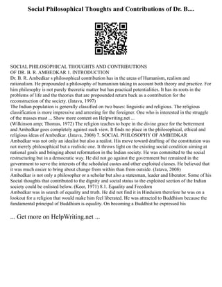 Social Philosophical Thoughts and Contributions of Dr. B....
SOCIAL PHILOSOPHICAL THOUGHTS AND CONTRIBUTIONS
OF DR. B. R. AMBEDKAR 1. INTRODUCTION
Dr. B. R. Ambedkar s philosophical contribution has in the areas of Humanism, realism and
rationalism. He propounded a philosophy of humanism taking in account both theory and practice. For
him philosophy is not purely theoretic matter but has practical potentialities. It has its roots in the
problems of life and the theories that are propounded return back as a contribution for the
reconstruction of the society. (Jatava, 1997)
The Indian population is generally classified on two bases: linguistic and religious. The religious
classification is more impressive and arresting for the foreigner. One who is interested in the struggle
of the masses must ... Show more content on Helpwriting.net ...
(Wilkinson amp; Thomas, 1972) The religion teaches to hope in the divine grace for the betterment
and Ambedkar goes completely against such view. It finds no place in the philosophical, ethical and
religious ideas of Ambedkar. (Jatava, 2008) 7. SOCIAL PHILOSOPHY OF AMBEDKAR
Ambedkar was not only an idealist but also a realist. His move toward drafting of the constitution was
not merely philosophical but a realistic one. It throws light on the existing social condition aiming at
national goals and bringing about reformation in the Indian society. He was committed to the social
restructuring but in a democratic way. He did not go against the government but remained in the
government to serve the interests of the scheduled castes and other exploited classes. He believed that
it was much easier to bring about change from within than from outside. (Jatava, 2008)
Ambedkar is not only a philosopher or a scholar but also a statesman, leader and liberator. Some of his
Social thoughts that contributed to the dignity and social status to the exploited section of the Indian
society could be enlisted below. (Keer, 1971) 8.1. Equality and Freedom
Ambedkar was in search of equality and truth. He did not find it in Hinduism therefore he was on a
lookout for a religion that would make him feel liberated. He was attracted to Buddhism because the
fundamental principal of Buddhism is equality. On becoming a Buddhist he expressed his
... Get more on HelpWriting.net ...
 