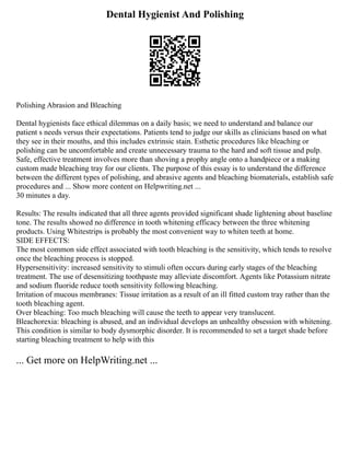 Dental Hygienist And Polishing
Polishing Abrasion and Bleaching
Dental hygienists face ethical dilemmas on a daily basis; we need to understand and balance our
patient s needs versus their expectations. Patients tend to judge our skills as clinicians based on what
they see in their mouths, and this includes extrinsic stain. Esthetic procedures like bleaching or
polishing can be uncomfortable and create unnecessary trauma to the hard and soft tissue and pulp.
Safe, effective treatment involves more than shoving a prophy angle onto a handpiece or a making
custom made bleaching tray for our clients. The purpose of this essay is to understand the difference
between the different types of polishing, and abrasive agents and bleaching biomaterials, establish safe
procedures and ... Show more content on Helpwriting.net ...
30 minutes a day.
Results: The results indicated that all three agents provided significant shade lightening about baseline
tone. The results showed no difference in tooth whitening efficacy between the three whitening
products. Using Whitestrips is probably the most convenient way to whiten teeth at home.
SIDE EFFECTS:
The most common side effect associated with tooth bleaching is the sensitivity, which tends to resolve
once the bleaching process is stopped.
Hypersensitivity: increased sensitivity to stimuli often occurs during early stages of the bleaching
treatment. The use of desensitizing toothpaste may alleviate discomfort. Agents like Potassium nitrate
and sodium fluoride reduce tooth sensitivity following bleaching.
Irritation of mucous membranes: Tissue irritation as a result of an ill fitted custom tray rather than the
tooth bleaching agent.
Over bleaching: Too much bleaching will cause the teeth to appear very translucent.
Bleachorexia: bleaching is abused, and an individual develops an unhealthy obsession with whitening.
This condition is similar to body dysmorphic disorder. It is recommended to set a target shade before
starting bleaching treatment to help with this
... Get more on HelpWriting.net ...
 
