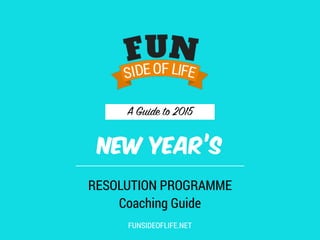 A Guide to 2015
NEW YEAR’S
RESOLUTION PROGRAMME
Coaching Guide
FUNSIDEOFLIFE.NET
 
