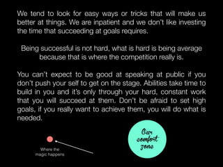 We tend to look for easy ways or tricks that will make us
better at things. We are inpatient and we don’t like investing
the time that succeeding at goals requires.
Being successful is not hard, what is hard is being average
because that is where the competition really is.
You can’t expect to be good at speaking at public if you
don’t push your self to get on the stage. Abilities take time to
build in you and it’s only through your hard, constant work
that you will succeed at them. Don’t be afraid to set high
goals, if you really want to achieve them, you will do what is
needed.
Our
comfort
zoneWhere the
magic happens
 