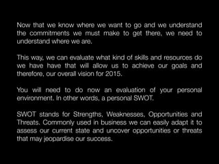 Now that we know where we want to go and we understand
the commitments we must make to get there, we need to
understand where we are.
This way, we can evaluate what kind of skills and resources do
we have have that will allow us to achieve our goals and
therefore, our overall vision for 2015.
You will need to do now an evaluation of your personal
environment. In other words, a personal SWOT.
SWOT stands for Strengths, Weaknesses, Opportunities and
Threats. Commonly used in business we can easily adapt it to
assess our current state and uncover opportunities or threats
that may jeopardise our success.
 