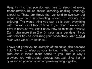 Keep in mind that you do need time to sleep, get ready,
transportation, house chores (cleaning, cooking, washing),
shopping. These are things that we tend to overlook but
more importantly is allocating space to relaxing and
enjoying. The worse thing you can do is pack everything
with the excuse of lack of time. If you don’t have enough
time is because you don’t know how to manage it wisely.
Don’t plan more than 2 or 3 major tasks per days. If you
want more tips on increasing your productivity, read “The 4
hour work week” by Tim Ferris.
I have not given you an example of the action plan because
I don’t want to inﬂuence your thinking. In the end is your
plan and it should make sense to you. That is why I
provided you with a detail development path since the 1st
question so you can now compile everything together.
 
