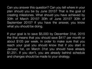 Can you answer this question? Can you tell where in your
plan should you be by June 2015? That is the goal of
creating milestones. What should you have achieved by
30th of March 2015? 30th of June 2015? 30th of
September 2015? If you have the answer, you know
what you should be doing.
If your goal is to save $5,000 by December 31st, 2015
the that means that you should save $417 per month or
about $105 per week. In order to make sure that you
reach your goal you should know that if you start in
January 1st, on March 31st you should have already
$1,251. If you don’t, you are already behind schedule
and changes should be made to your strategy.
 