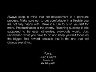 Always keep in mind that self-development is a constant
process. Make sure not to get comfortable in a lifestyle you
are not fully happy with. Make it a rule to push yourself for
more. Procrastination is the enemy. Reaching success is not
supposed to be easy; otherwise, everybody would. Just
understand what you have to do and keep yourself focus on
the bigger, ﬁnal reward because that is the one that will
change everything.
Yours,
Juan Guerra
Founder of
 