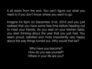 It all starts from the end. You can’t ﬁgure out what you
need to if you don’t know where you want to go.
Imagine it’s 6pm on December 31st, 2015 and you just
realised that you have some free time before heading out
to meet your friends. As you seat on your kitchen table,
you start thinking about the year that you just had. You
seem proud, satisﬁed and more importantly very happy
about the way things turned out. Why would that be?
Who have you become?
How do you see yourself?
Where in your life are you?
 