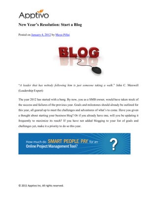 New Year’s Resolution: Start a Blog

Posted on January 4, 2012 by Maya Pillai




“A leader that has nobody following him is just someone taking a walk.” John C. Maxwell
(Leadership Expert)

The year 2012 has started with a bang. By now, you as a SMB owner, would have taken stock of
the success and failures of the previous year. Goals and milestones should already be outlined for
this year, all geared up to meet the challenges and adventures of what’s to come. Have you given
a thought about starting your business blog? Or if you already have one, will you be updating it
frequently to maximize its reach? If you have not added blogging to your list of goals and
challenges yet, make it a priority to do so this year.




© 2011 Apptivo Inc. All rights reserved.
 