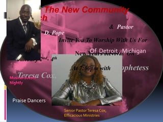 The New Community
 Church
                                              & Pastor
 Roosevelt D. Pope
                  Invite You To Worship With Us For
 Our
                              Of Detroit , Michigan
                         New Years Revival On
 January 2nd- 4th
                       At 7:00pm with Prophetess
 Teresa Cox,

Praise Dancers
                  Senior Pastor Teresa Cox,
                  Efficacious Ministries
 