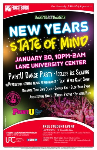 PaintU Dance Party • Iceless Ice Skating
rePercussion comedy music performance • Text Wars Game Show
Decorate Your Own Glass • Oxygen Bar • Glow Body Paint
Architecture Names • Warhol Photos • Splatter Hats
DESIGNEDBYRYANNELERY’15
FREE STUDENT EVENT
Guest tickets $10 Not available at door
Available at the Box Office during regular hours and 5 PM to 9 PM Saturday night of event.
Bring your FSU ID.
FOR MORE INFO, 	Robert Cooper • Director of Student Activities
CONTACT:	 210 Lane University Center • 301.687.4049 • rncooper@frostburg.edu
	 involvement.frostburg.edu
Frostburg State University is an Affirmative Action/Equal Opportunity Institution. Admission shall be determined without regard to race, color, religion, sex, national origin, age or handicap. FSU is committed to making all of its programs, services and activities accessible to persons with disabilities.
To request accommodation through the ADA Compliance Office, call 301.687.4102 or use aVoice Relay Operator at 1.800.735.2258. Frostburg State University is a smoke-free campus.
STUDENT & COMMUNITY INVOLVEMENT
STUDENT ACTIVITIES AND GREEK LIFE
C
 