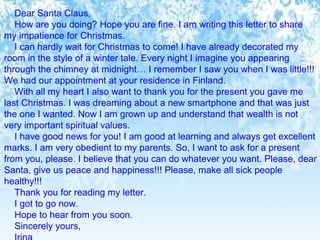 Dear Santa Claus, 
How are you doing? Hope you are fine. I am writing this letter to share 
my impatience for Christmas. 
I can hardly wait for Christmas to come! I have already decorated my 
room in the style of a winter tale. Every night I imagine you appearing 
through the chimney at midnight… I remember I saw you when I was little!!! 
We had our appointment at your residence in Finland. 
With all my heart I also want to thank you for the present you gave me 
last Christmas. I was dreaming about a new smartphone and that was just 
the one I wanted. Now I am grown up and understand that wealth is not 
very important spiritual values. 
I have good news for you! I am good at learning and always get excellent 
marks. I am very obedient to my parents. So, I want to ask for a present 
from you, please. I believe that you can do whatever you want. Please, dear 
Santa, give us peace and happiness!!! Please, make all sick people 
healthy!!! 
Thank you for reading my letter. 
I got to go now. 
Hope to hear from you soon. 
Sincerely yours, 
Irina 
 