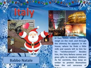 In Italy Babbo Natale leaves his 
sleigh on the roof, and through 
the chimney he appears in the 
house, where he finds a little 
milk and sweets left to him for 
his “reinforcement”. Besides 
him, the fairy Befana comes and 
gives gifts to obedient children. 
As for varmints, they keep an 
ember to protect themselves 
from the evil sorceress of 
Befana. 
In Italy Babbo Natale leaves his 
sleigh on the roof, and through 
the chimney he appears in the 
house, where he finds a little 
milk and sweets left to him for 
his “reinforcement”. Besides 
him, the fairy Befana comes and 
gives gifts to obedient children. 
As for varmints, they keep an 
ember to protect themselves 
from the evil sorceress of 
Befana. 
Babbo Natale 
 