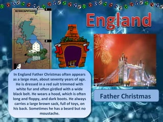 Father Christmas 
In England Father Christmas often appears 
as a large man, about seventy years of age. 
He is dressed in a red suit trimmed with 
white fur and often girdled with a wide 
black belt. He wears a hood, which is often 
long and floppy, and dark boots. He always 
carries a large brown sack, full of toys, on 
his back. Sometimes he has a beard but no 
In England Father Christmas often appears 
as a large man, about seventy years of age. 
He is dressed in a red suit trimmed with 
white fur and often girdled with a wide 
black belt. He wears a hood, which is often 
long and floppy, and dark boots. He always 
carries a large brown sack, full of toys, on 
his back. Sometimes he has a beard but no 
moustache. 
moustache. 
 