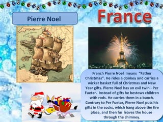Pierre Noel 
French Pierre Noel means “Father 
French Pierre Noel means “Father 
Christmas”. He rides a donkey and carries a 
wicker basket full of Christmas and New 
Year gifts. Pierre Noel has an evil twin - Per 
Fuetar. Instead of gifts he bestows children 
Christmas”. He rides a donkey and carries a 
wicker basket full of Christmas and New 
Year gifts. Pierre Noel has an evil twin - Per 
Fuetar. Instead of gifts he bestows children 
with rods. He carries them in a bunch. 
Contrary to Per Fuetar, Pierre Noel puts his 
gifts in the socks, which hang above the fire 
with rods. He carries them in a bunch. 
Contrary to Per Fuetar, Pierre Noel puts his 
gifts in the socks, which hang above the fire 
place, and then he leaves the house 
place, and then he leaves the house 
through the chimney. 
through the chimney. 
 