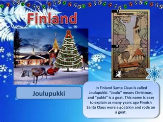 Joulupukki 
In Finland Santa Claus is called 
In Finland Santa Claus is called 
Joulupukki. “Joulu” means Christmas, 
and “pukki” is a goat. This name is easy 
to explain as many years ago Finnish 
Santa Claus wore a goatskin and rode on 
Joulupukki. “Joulu” means Christmas, 
and “pukki” is a goat. This name is easy 
to explain as many years ago Finnish 
Santa Claus wore a goatskin and rode on 
a goat. 
a goat. 
 
