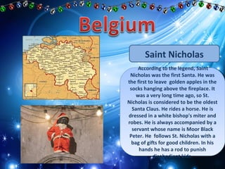 Saint Nicholas 
According to the legend, Saint 
According to the legend, Saint 
Nicholas was the first Santa. He was 
the first to leave golden apples in the 
socks hanging above the fireplace. It 
Nicholas was the first Santa. He was 
the first to leave golden apples in the 
socks hanging above the fireplace. It 
was a very long time ago, so St. 
was a very long time ago, so St. 
Nicholas is considered to be the oldest 
Santa Claus. He rides a horse. He is 
dressed in a white bishop's miter and 
robes. He is always accompanied by a 
servant whose name is Moor Black 
Peter. He follows St. Nicholas with a 
bag of gifts for good children. In his 
Nicholas is considered to be the oldest 
Santa Claus. He rides a horse. He is 
dressed in a white bishop's miter and 
robes. He is always accompanied by a 
servant whose name is Moor Black 
Peter. He follows St. Nicholas with a 
bag of gifts for good children. In his 
hands he has a rod to punish 
hands he has a rod to punish 
disobedient kids. 
disobedient kids. 
 