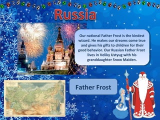 Our national Father Frost is the kindest 
wizard. He makes our dreams come true 
and gives his gifts to children for their 
good behavior. Our Russian Father Frost 
Our national Father Frost is the kindest 
wizard. He makes our dreams come true 
and gives his gifts to children for their 
good behavior. Our Russian Father Frost 
lives in Veliky Ustyug with his 
granddaughter Snow Maiden. 
lives in Veliky Ustyug with his 
granddaughter Snow Maiden. 
Father Frost 
 