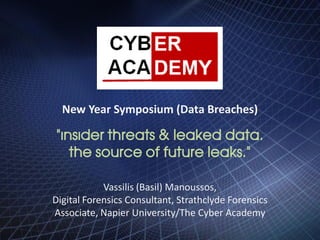 New Year Symposium (Data Breaches)
“Insider threats & leaked data.
The source of future leaks.“
Vassilis (Basil) Manoussos,
Digital Forensics Consultant, Strathclyde Forensics
Associate, Napier University/The Cyber Academy
 