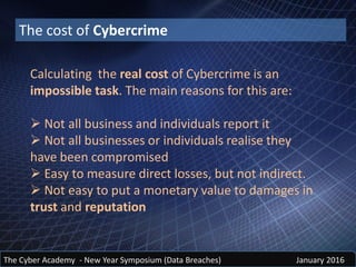 The Cyber Academy - New Year Symposium (Data Breaches) January 2016
The cost of Cybercrime
Calculating the real cost of Cybercrime is an
impossible task. The main reasons for this are:
 Not all business and individuals report it
 Not all businesses or individuals realise they
have been compromised
 Easy to measure direct losses, but not indirect.
 Not easy to put a monetary value to damages in
trust and reputation
 