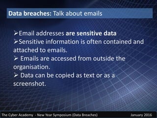 Email addresses are sensitive data
Sensitive information is often contained and
attached to emails.
 Emails are accessed from outside the
organisation.
 Data can be copied as text or as a
screenshot.
The Cyber Academy - New Year Symposium (Data Breaches) January 2016
Data breaches: Talk about emails
 