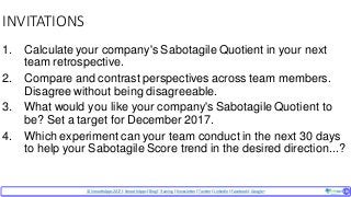 © SmoothApps2017 | SmoothApps |Blog|Training| Newsletter|Twitter|LinkedIn |Facebook |Google+ ‹#›‹#›
INVITATIONS
1. Calculate your company's Sabotagile Quotient in your next
team retrospective.
2. Compare and contrast perspectives across team members.
Disagree without being disagreeable.
3. What would you like your company's Sabotagile Quotient to
be? Set a target for December 2017.
4. Which experiment can your team conduct in the next 30 days
to help your Sabotagile Score trend in the desired direction...?
 