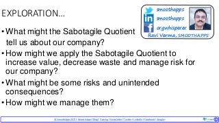 © SmoothApps2017 | SmoothApps |Blog|Training| Newsletter|Twitter|LinkedIn |Facebook |Google+ ‹#›‹#›
EXPLORATION…
•What might the Sabotagile Quotient
tell us about our company?
•How might we apply the Sabotagile Quotient to
increase value, decrease waste and manage risk for
our company?
•What might be some risks and unintended
consequences?
•How might we manage them?
smoothapps
smoothapps
orgwhisperer
Ravi Verma, SMOOTHAPPS
 