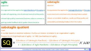© SmoothApps2017 | SmoothApps |Blog|Training| Newsletter|Twitter|LinkedIn |Facebook |Google+ ‹#›‹#›
agile
adjective
An organization thatappliesthe Agile Manifesto & Principles to
enable self-organizing, cross-functional teams that frequently
release high quality,incrementalbusiness value as a means to
getting market feedback which guides future decisions.
sabotagile
adjective
An organizationthat applies the Sabotagile Manifesto & Principles
to command and controlteams into releasing feature-packed
releases on unrealistic deadlines, usually sacrificing quality and
sustainability and delaying feedback from the market.
sabotagile quotient
noun
A number based on empirical evidence, that has an inverse co-relation to an organization’s agility.
Ranges from 0 (high likelihood of agility) to 1800 (low likelihood of agility).
∑(Evidence of Sabotagile Manifesto) + ∑(Evidence of Sabotagile Principles)
-----------------------------------------------------------
1 + {∑(Evidence of Agile Manifesto) + ∑(Evidence of Agile Principles)}SQ X 100=
 