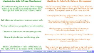 © SmoothApps2017 | SmoothApps |Blog|Training| Newsletter|Twitter|LinkedIn |Facebook |Google+ ‹#›‹#›
Manifesto for Agile Software Development
We are uncovering better ways of developing
software by doing it and helping others do it.
Through this work we have come to value:
Individuals and interactionsover processes and tools
Working software over comprehensive documentation
Customer collaborationover contract negotiation
Respondingto change over following a plan
That is, while there is value in the items on
the right, we value the items on the left more.
Manifesto for SabotAgile Software Development
We are uncovering better ways of faking Agile Software
development, defending the status quo, and advancing our
careers. Through this work we have come to value:
Defining rigorous processes with Milestones, Phase Gates, and
Audit Trails
Tracking project and program progress with Gantt Charts,
%-age completion reports and Red-Yellow-Green executive
dashboards
Holding resources accountable with baselined contracts
with fixed-scope, fixed-dates, fixed-costs
Preventing a descent into chaos with rigorous change control boards
Integrating phrases from flavor of the decade fads into lingo
without changing behavior
This is how we have delivered software in the real world
for decades. And this is how we are going to do it!
 