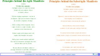 © SmoothApps2017 | SmoothApps |Blog|Training| Newsletter|Twitter|LinkedIn |Facebook |Google+ ‹#›‹#›
Principles behind the Agile Manifesto
(1 of 2)
We follow these principles:
Our highest priority is to satisfy the customer
through early and continuous delivery
of valuable software.
Welcome changing requirements, even late in
development. Agile processes harness change for
the customer's competitive advantage.
Deliver working software frequently, from a
couple of weeks to a couple of months, with a
preference to the shorter timescale.
Business people and developers must work
together daily throughout the project.
Build projects around motivated individuals.
Give them the environment and support they need,
and trust them to get the job done.
The most efficient and effective method of
conveying information to and within a development
team is face-to-face conversation.
Principles behind the SabotAgile Manifesto
(1 of 2)
We follow these principles:
Our highest priority is to have resources
deliver on scope, on time, on budget.
Rigorously control deviation from plan to prevent resources
from wriggling out of commitments
& to prevent business from moving the goal-posts.
Increase efficiency from resources through
economies of scale, phase gates and large batch sizes.
Use proxies between business people and resources,
enabling business people to be externally focused and do real work.
Use management oversight, performance objectives and bell-curves
to maximize output from resources.
Use documents and e-mails with audit trails
as primary means of communication with resources.
 