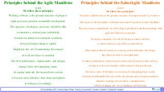 © SmoothApps2017 | SmoothApps |Blog|Training| Newsletter|Twitter|LinkedIn |Facebook |Google+ ‹#›‹#›
Principles behind the Agile Manifesto
(2 of 2)
We follow these principles:
Working software is the primary measure of progress.
Agile processes promote sustainable development.
The sponsors, developers, and users should be able
to maintain a constant pace indefinitely.
Continuous attention to technical excellence
and good design enhances agility.
Simplicity--the art of maximizing the amount
of work not done--is essential.
The best architectures, requirements, and designs
emerge from self-organizing teams.
At regular intervals, the team reflects on how
to become more effective, then tunes and adjusts
its behavior accordingly.
Principles behind the SabotAgile Manifesto
(1 of 2)
We follow these principles:
Executive dashboards are the primary measure of progress made by resources.
Resources work late nights, weekends and cancel vacations to meet deadlines.
Resources meet commitments by delivering to production and then patching with
agile fast-followers as needed.
Leverage economies of scale by having resources deliver
as many features as possible in each release.
Hire smart technical leaders to come up with architecture and design
that junior resources can implement.
Conduct postmortems with resources at the end of projects if time allows,
as long as it does not interfere with resources doing real work.
Provide a sense of freshness to resources by integrating buzz words
from latest fashionable flavor(s) of the decade into process and procedures
manuals, training and executive communication
without changing our way of thinking and behaving.
 