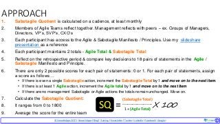 © SmoothApps2017 | SmoothApps |Blog|Training| Newsletter|Twitter|LinkedIn |Facebook |Google+ ‹#›‹#›
APPROACH
1. Sabotagile Quotient is calculated on a cadence, at least monthly
2. Members of Agile Teams reflect together. Management reflects with peers – ex. Groups of Managers,
Directors, VP’s, SVP’s, CXO’s
3. Each participant has access to the Agile & Sabotagile Manifesto / Principles. Use my slideshare
presentation as a reference
4. Each participant maintains 2 totals - Agile Total & Sabotagile Total
5. Reflect on the retrospective period & compare key decisions to 18 pairs of statements in the Agile /
Sabotagile Manifesto and Principle.
6. There are only 2 possible scores for each pair of statements: 0 or 1. For each pair of statements, assign
a score as follows…
• If there is even a single Sabotagile action, increment the Sabotagile Total by 1 and move on to the next item.
• If there is at least 1 Agile action, increment the Agile total by 1 and move on to the next item
• If there are no management Sabotagile or Agile actions the totals remain unchanged. Move on.
7. Calculate the Sabotagile Quotient:
8. It ranges from 0 to 1800
9. Average the score for the entire team
(Sabotagile Total)
------------------------
1 + (Agile Total)
SQ X 100=
 