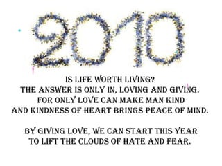 Is life worth living?  The answer is only in, loving and giving.  For only Love can make man kind And Kindness of Heart brings Peace of Mind.  By giving love, we can start this year To lift the clouds of hate and fear.  