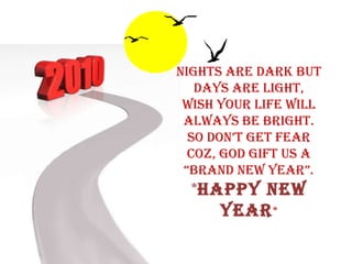 Nights are Dark but Days are Light, Wish your Life will always be Bright. So don’t get Fear Coz, God Gift us a “BRAND NEW YEAR”. * HAPPY NEW YEAR * 