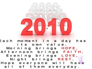 Each moment in a day has its own value. Morning brings  HOPE, Afternoon brings  FAITH, Evening brings  LOVE, Night brings  REST, Hope everyone will have all of them everyday. HAPPY NEW YEAR 2010. 