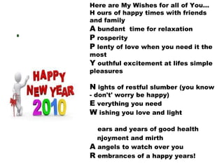 Here are My Wishes for all of You...  H ours of happy times with friends and family A  bundant  time for relaxation P  rosperity P  lenty of love when you need it the most Y  outhful excitement at lifes simple pleasures N  ights of restful slumber (you know - don't' worry be happy)  E  verything you need W  ishing you love and light Y  ears and years of good health E  njoyment and mirth A  angels to watch over you R  embrances of a happy years! 