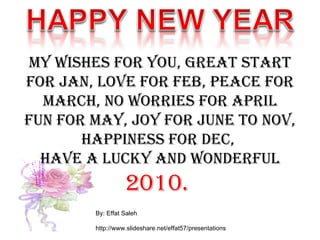 My wishes for you, Great start for Jan, Love for Feb, Peace for march, No worries for April Fun for May, Joy for June to Nov, Happiness for Dec,  Have a lucky and wonderful  2010.  By: Effat Saleh http://www.slideshare.net/effat57/presentations 