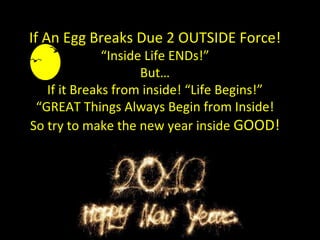 If An Egg Breaks Due 2 OUTSIDE Force! “Inside Life ENDs!” But… If it Breaks from inside! “Life Begins!” “GREAT Things Always Begin from Inside! So try to make the new year inside  GOOD! 