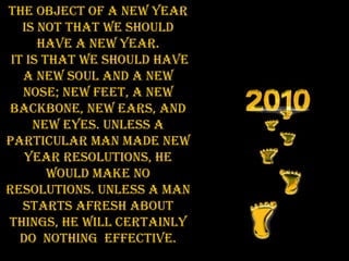 The object of a New Year is not that we should have a new year. It is that we should have a new soul and a new nose; new feet, a new backbone, new ears, and new eyes. Unless a particular man made New Year resolutions, he would make no resolutions. Unless a man starts afresh about things, he will certainly do  nothing  effective. 