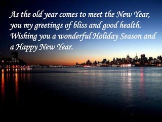 As the old year comes to meet the New Year, you my greetings of bliss and good health. Wishing you a wonderful Holiday Sea...